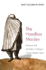 THE HANDLESS MAIDEN: MORISCOS AND THE POLITICS OF RELIGION IN EARLY MODERN SPAIN