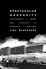 SPECTACULAR MODERNITY : DICTATORSHIP, SPACE, AND VISUALITY IN VENEZUELA, 1948-1958